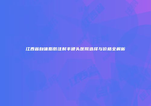 江西省自体脂肪注射丰额头医院选择与价格全解析