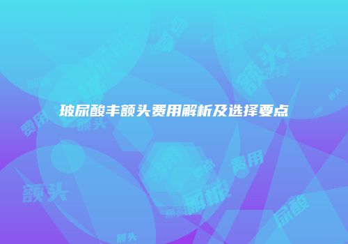 玻尿酸丰额头费用解析及选择要点