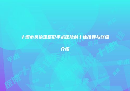 十堰市鼻梁歪整形手术医院前十佳推荐与详细介绍