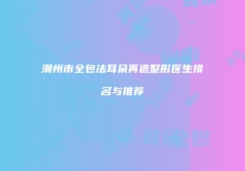 潮州市全包法耳朵再造整形医生排名与推荐
