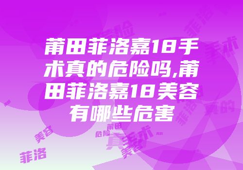 莆田菲洛嘉18手术真的危险吗,莆田菲洛嘉18美容有哪些危害