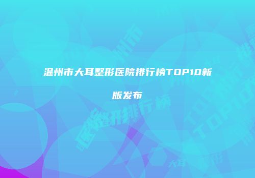 温州市大耳整形医院排行榜TOP10新版发布