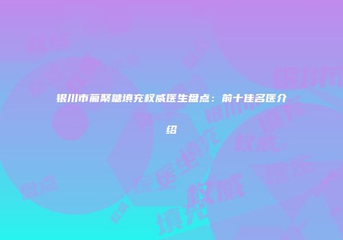 银川市葡聚糖填充权威医生盘点：前十佳名医介绍