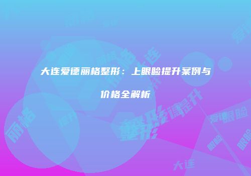 大连爱德丽格整形：上眼睑提升案例与价格全解析