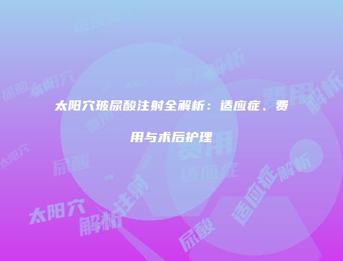 太阳穴玻尿酸注射全解析：适应症、费用与术后护理