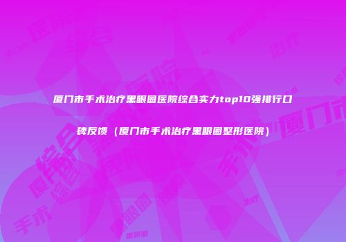 厦门市手术治疗黑眼圈医院综合实力top10强排行口碑反馈（厦门市手术治疗黑眼圈整形医院）