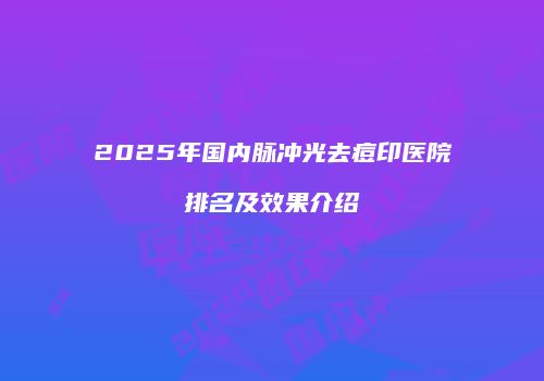 2025年国内脉冲光去痘印医院排名及效果介绍