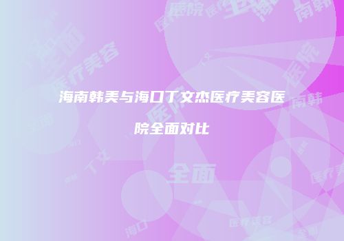 海南韩美与海口丁文杰医疗美容医院全面对比