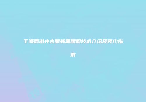 于海霞激光去眼袋黑眼圈技术介绍及预约指南