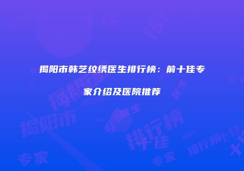 揭阳市韩艺纹绣医生排行榜：前十佳专家介绍及医院推荐