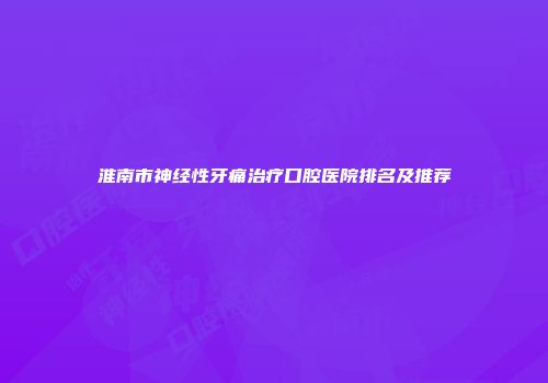 淮南市神经性牙痛治疗口腔医院排名及推荐