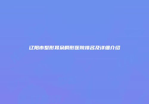 辽阳市整形耳朵畸形医院排名及详细介绍