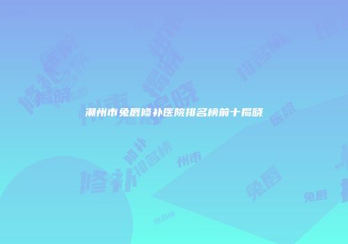 潮州市兔唇修补医院排名榜前十揭晓