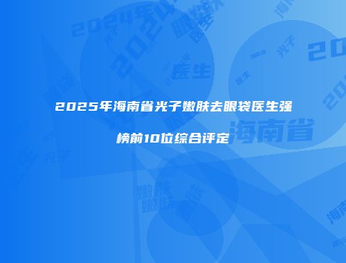 2025年海南省光子嫩肤去眼袋医生强榜前10位综合评定