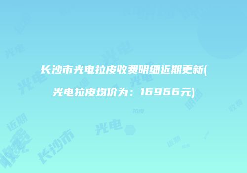 长沙市光电拉皮收费明细近期更新(光电拉皮均价为：16966元)