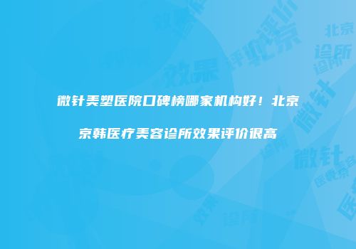 微针美塑医院口碑榜哪家机构好！北京京韩医疗美容诊所效果评价很高