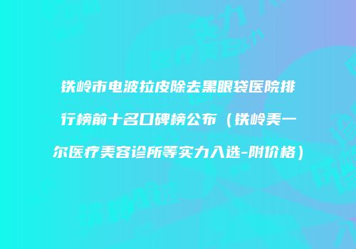 铁岭市电波拉皮除去黑眼袋医院排行榜前十名口碑榜公布（铁岭美一尔医疗美容诊所等实力入选-附价格）