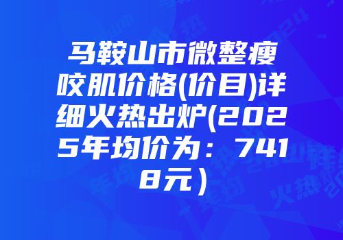 马鞍山市微整瘦咬肌价格(价目)详细火热出炉(2025年均价为：7418元）