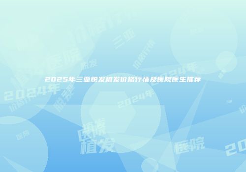 2025年三亚脱发植发价格行情及医院医生推荐