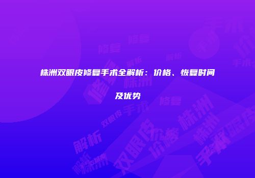 株洲双眼皮修复手术全解析：价格、恢复时间及优势