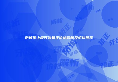 防城港上颌牙齿矫正价格解析及机构推荐