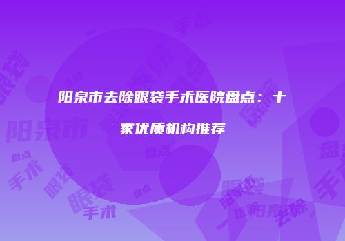 阳泉市去除眼袋手术医院盘点：十家优质机构推荐