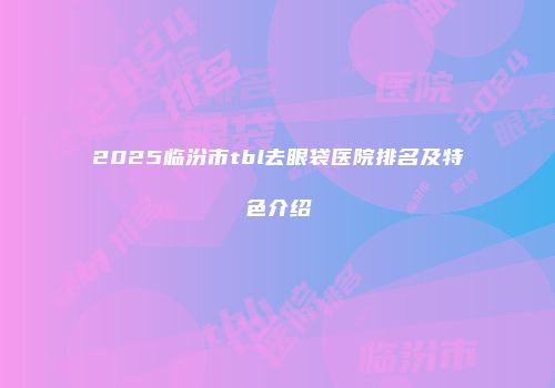 2025临汾市tbl去眼袋医院排名及特色介绍