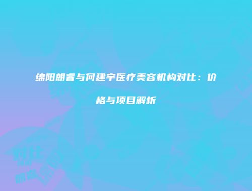 绵阳朗睿与何建宇医疗美容机构对比：价格与项目解析