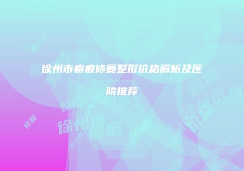 徐州市瘢痕修复整形价格解析及医院推荐