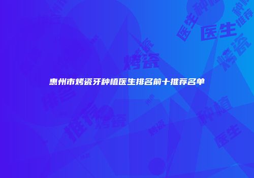 惠州市烤瓷牙种植医生排名前十推荐名单