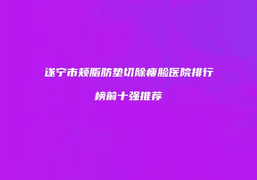 遂宁市颊脂肪垫切除瘦脸医院排行榜前十强推荐