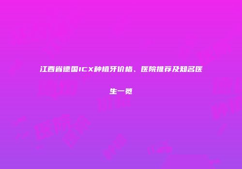 江西省德国ICX种植牙价格、医院推荐及知名医生一览