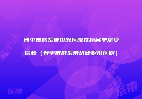 晋中市唇系带切除医院在榜名单深受信赖（晋中市唇系带切除整形医院）