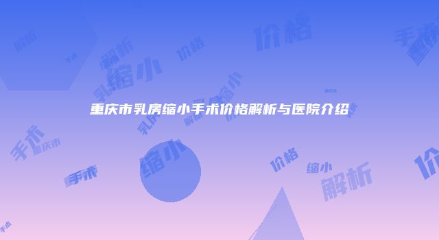 重庆市乳房缩小手术价格解析与医院介绍