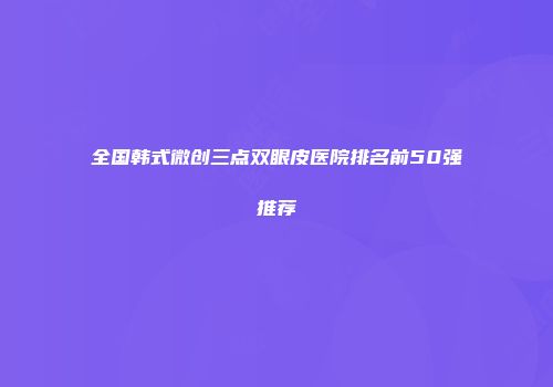 全国韩式微创三点双眼皮医院排名前50强推荐