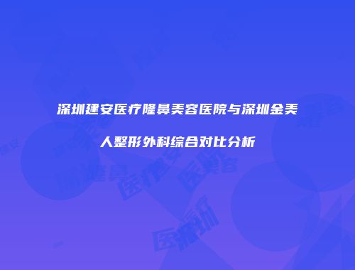 深圳建安医疗隆鼻美容医院与深圳金美人整形外科综合对比分析