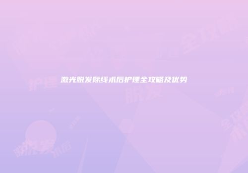 激光脱发际线术后护理全攻略及优势