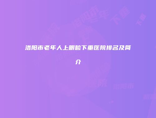 洛阳市老年人上眼睑下垂医院排名及简介