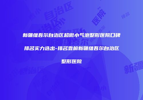 新疆维吾尔自治区超微小气泡整形医院口碑排名实力选出-排名靠前新疆维吾尔自治区整形医院