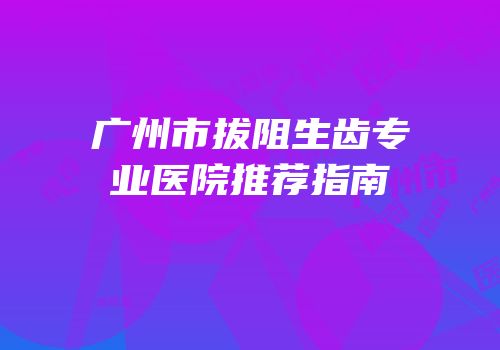 广州市拔阻生齿专业医院推荐指南