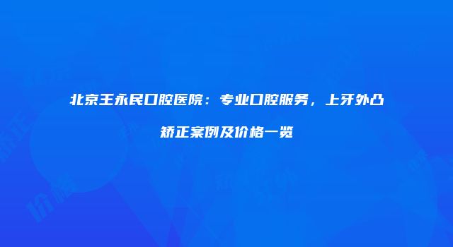 北京王永民口腔医院：专业口腔服务，上牙外凸矫正案例及价格一览