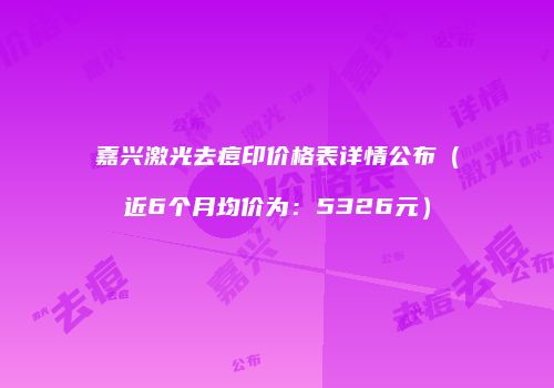 嘉兴激光去痘印价格表详情公布（近6个月均价为：5326元）