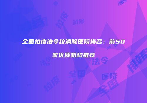 全国拉皮法令纹消除医院排名：前50家优质机构推荐