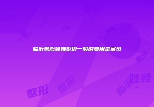 临沂黑脸娃娃整形一般的费用是多少