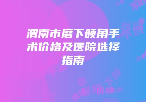 渭南市磨下颌角手术价格及医院选择指南