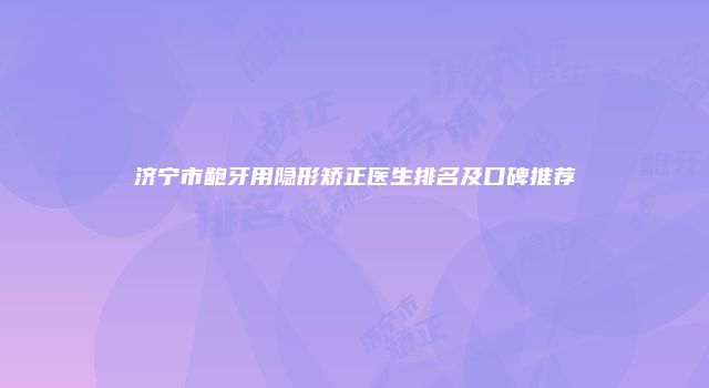 济宁市龅牙用隐形矫正医生排名及口碑推荐