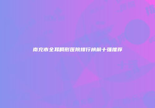 南充市全耳畸形医院排行榜前十强推荐