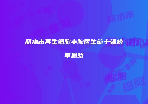 丽水市再生细胞丰胸医生前十强榜单揭晓