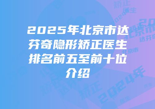 2025年北京市达芬奇隐形矫正医生排名前五至前十位介绍