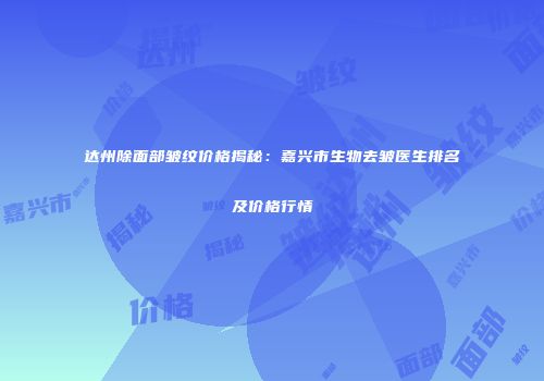 达州除面部皱纹价格揭秘：嘉兴市生物去皱医生排名及价格行情